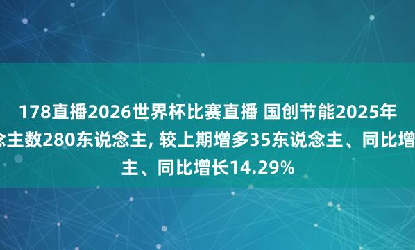 178直播2026世界杯比赛直播 国创节能2025年参保东说念主数280东说念主, 较上期增多35东说念主、同比增长14.29%