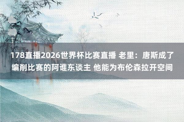 178直播2026世界杯比赛直播 老里：唐斯成了编削比赛的阿谁东谈主 他能为布伦森拉开空间