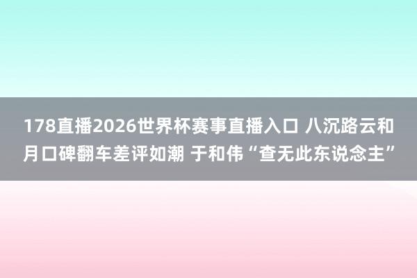 178直播2026世界杯赛事直播入口 八沉路云和月口碑翻车差评如潮 于和伟“查无此东说念主”