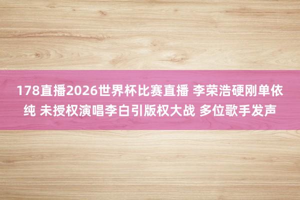 178直播2026世界杯比赛直播 李荣浩硬刚单依纯 未授权演唱李白引版权大战 多位歌手发声