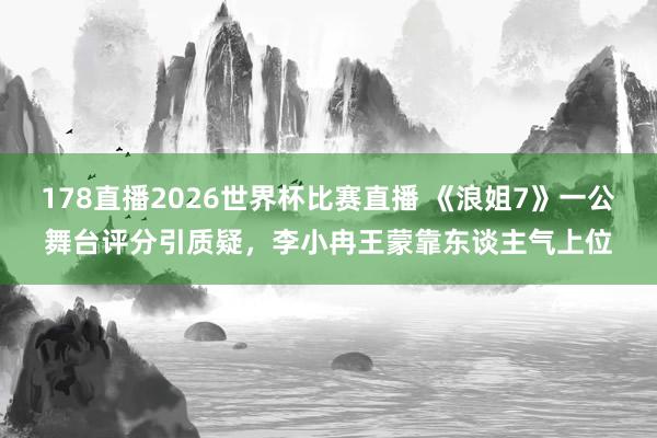 178直播2026世界杯比赛直播 《浪姐7》一公舞台评分引质疑,李小冉王蒙靠东谈主气上位