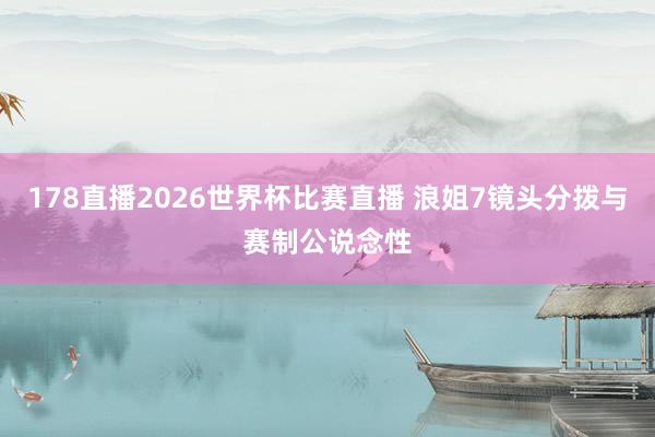 178直播2026世界杯比赛直播 浪姐7镜头分拨与赛制公说念性