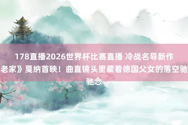 178直播2026世界杯比赛直播 冷战名导新作《老家》戛纳首映！曲直镜头里藏着德国父女的落空驰念