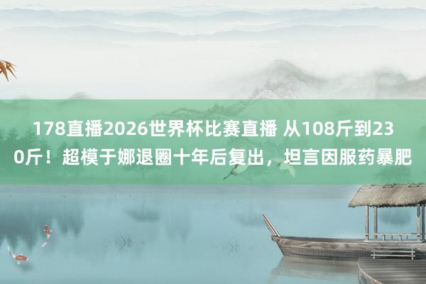 178直播2026世界杯比赛直播 从108斤到230斤！超模于娜退圈十年后复出，坦言因服药暴肥