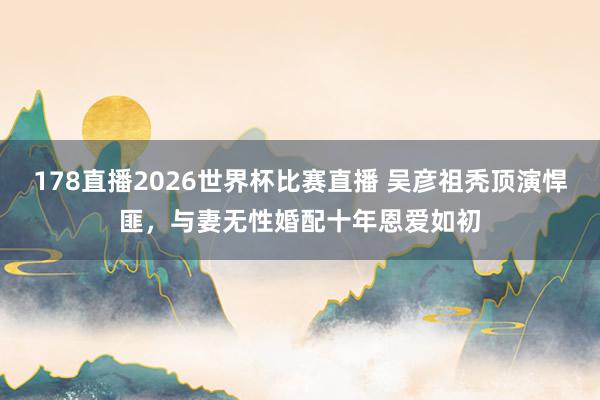 178直播2026世界杯比赛直播 吴彦祖秃顶演悍匪，与妻无性婚配十年恩爱如初