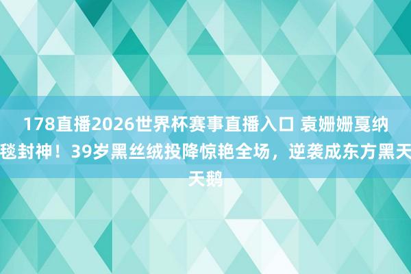 178直播2026世界杯赛事直播入口 袁姗姗戛纳红毯封神！39岁黑丝绒投降惊艳全场，逆袭成东方黑天鹅