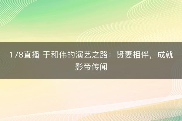178直播 于和伟的演艺之路：贤妻相伴，成就影帝传闻