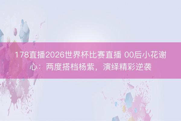 178直播2026世界杯比赛直播 00后小花谢心：两度搭档杨紫，演绎精彩逆袭