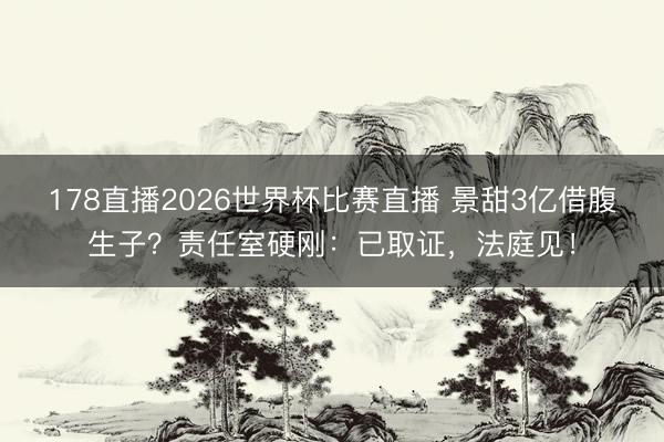 178直播2026世界杯比赛直播 景甜3亿借腹生子？责任室硬刚：已取证，法庭见！