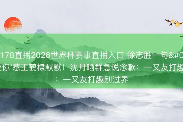 178直播2026世界杯赛事直播入口 徐志胜一句'没拉你'惹王鹤棣默默！沈月晒群急说念歉：一又友打趣别过界