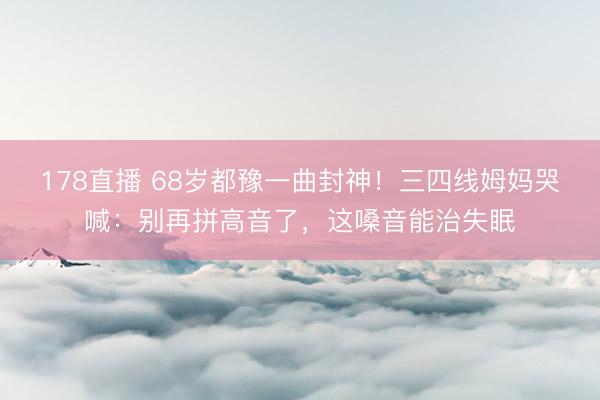 178直播 68岁都豫一曲封神！三四线姆妈哭喊：别再拼高音了，这嗓音能治失眠