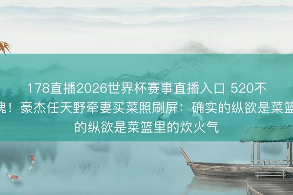 178直播2026世界杯赛事直播入口 520不送999朵玫瑰！豪杰任天野牵妻买菜照刷屏：确实的纵欲是菜篮里的炊火气