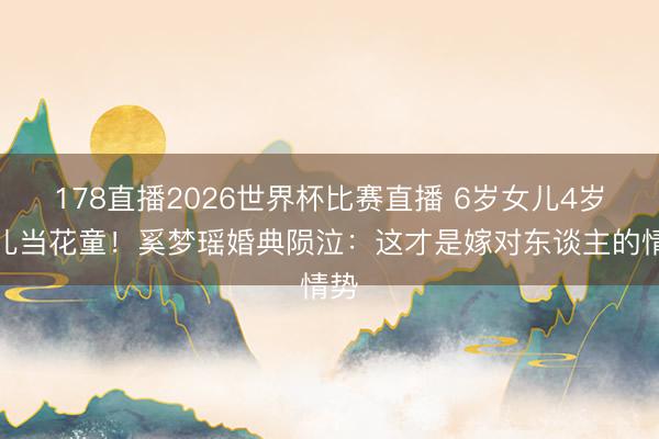 178直播2026世界杯比赛直播 6岁女儿4岁女儿当花童！奚梦瑶婚典陨泣：这才是嫁对东谈主的情势
