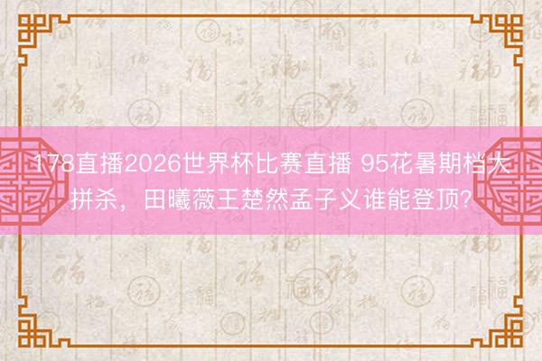 178直播2026世界杯比赛直播 95花暑期档大拼杀，田曦薇王楚然孟子义谁能登顶？