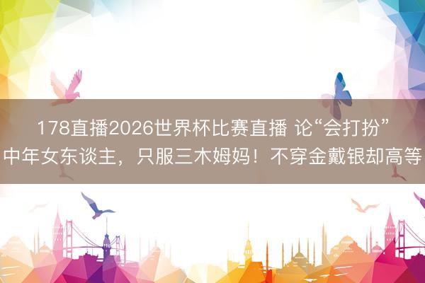 178直播2026世界杯比赛直播 论“会打扮”中年女东谈主，只服三木姆妈！不穿金戴银却高等