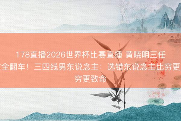178直播2026世界杯比赛直播 黄晓明三任女友全翻车！三四线男东说念主：选错东说念主比穷更致命