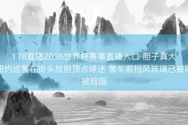 178直播2026世界杯赛事直播入口 胆子真大！纽约巡警在街头放胆顶点球迷 警车前挡风玻璃已被险阻