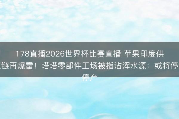 178直播2026世界杯比赛直播 苹果印度供应链再爆雷！塔塔零部件工场被指沾浑水源：或将停产