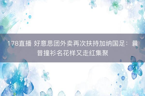 178直播 好意思团外卖再次扶持加纳国足：曩昔撞衫名花样又走红集聚