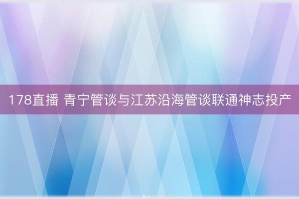 178直播 青宁管谈与江苏沿海管谈联通神志投产