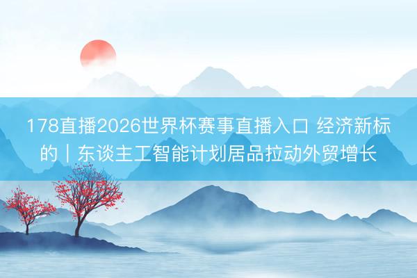 178直播2026世界杯赛事直播入口 经济新标的｜东谈主工智能计划居品拉动外贸增长