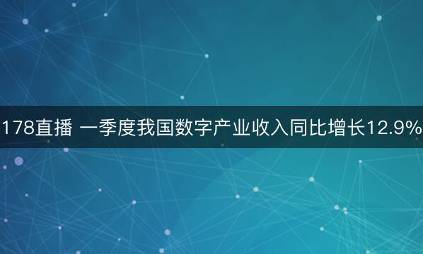 178直播 一季度我国数字产业收入同比增长12.9%