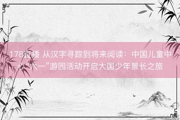178直播 从汉字寻踪到将来阅读：中国儿童中心“六一”游园活动开启大国少年景长之旅