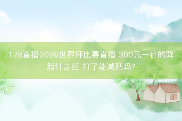 178直播2026世界杯比赛直播 300元一针的降脂针走红 打了能减肥吗?