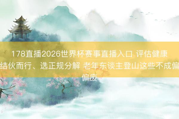 178直播2026世界杯赛事直播入口 评估健康、结伙而行、选正规分解 老年东谈主登山这些不成偏废