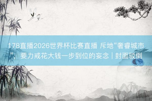 178直播2026世界杯比赛直播 斥地“奢睿城市”，要力戒花大钱一步到位的妄念 | 封面驳倒