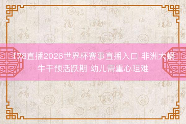 178直播2026世界杯赛事直播入口 非洲大蜗牛干预活跃期 幼儿需重心阻难