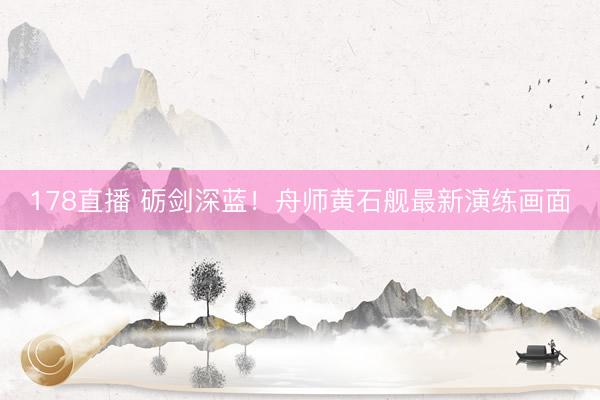 178直播 砺剑深蓝！舟师黄石舰最新演练画面