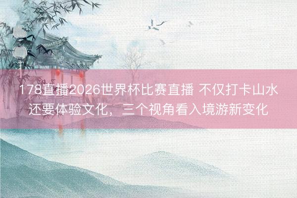 178直播2026世界杯比赛直播 不仅打卡山水还要体验文化，三个视角看入境游新变化