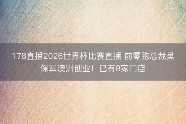 178直播2026世界杯比赛直播 前零跑总裁吴保军澳洲创业!已有8家门店