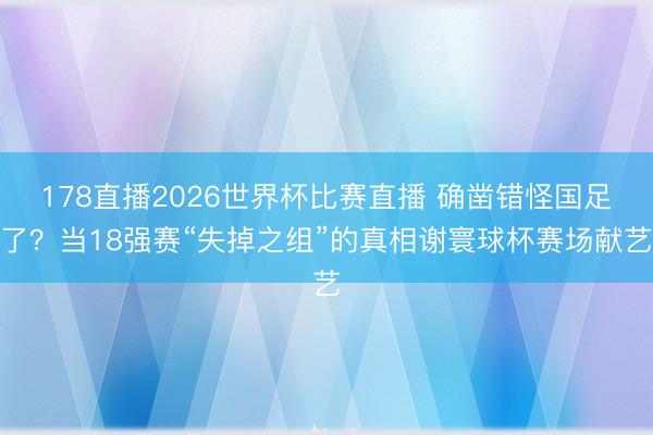 178直播2026世界杯比赛直播 确凿错怪国足了？当18强赛“失掉之组”的真相谢寰球杯赛场献艺