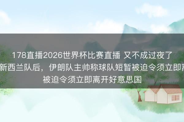178直播2026世界杯比赛直播 又不成过夜了……2:2战平新西兰队后，伊朗队主帅称球队短暂被迫令须立即离开好意思国