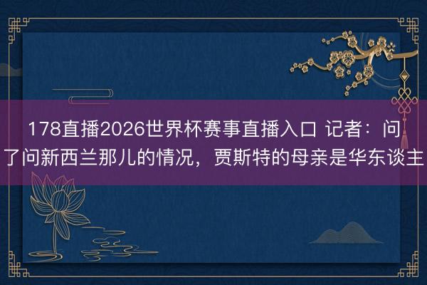 178直播2026世界杯赛事直播入口 记者：问了问新西兰那儿的情况，贾斯特的母亲是华东谈主
