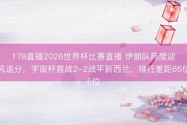 178直播2026世界杯比赛直播 伊朗队两度迎风追分，宇宙杯首战2-2战平新西兰，排行差距65位