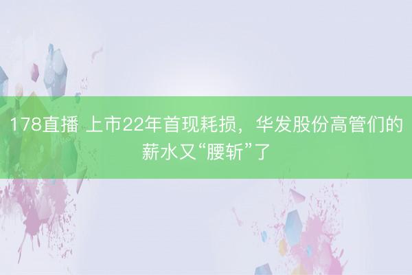 178直播 上市22年首现耗损，华发股份高管们的薪水又“腰斩”了