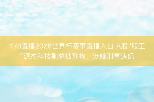 178直播2026世界杯赛事直播入口 A股“股王”源杰科技副总被刑拘，涉嫌刑事违纪
