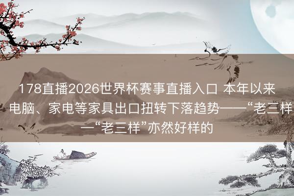 178直播2026世界杯赛事直播入口 本年以来，广东手机、电脑、家电等家具出口扭转下落趋势——“老三样”亦然好样的
