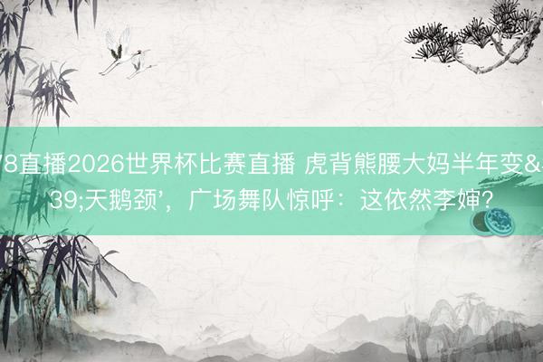 178直播2026世界杯比赛直播 虎背熊腰大妈半年变'天鹅颈',广场舞队惊呼:这依然李婶?