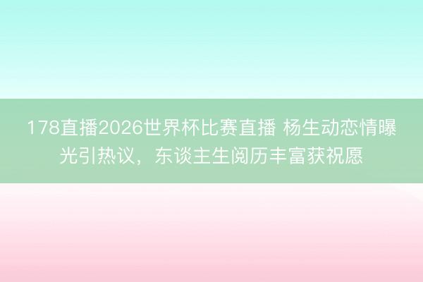 178直播2026世界杯比赛直播 杨生动恋情曝光引热议，东谈主生阅历丰富获祝愿