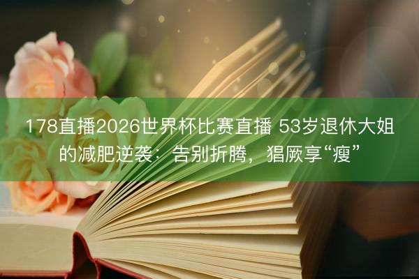 178直播2026世界杯比赛直播 53岁退休大姐的减肥逆袭：告别折腾，猖厥享“瘦”