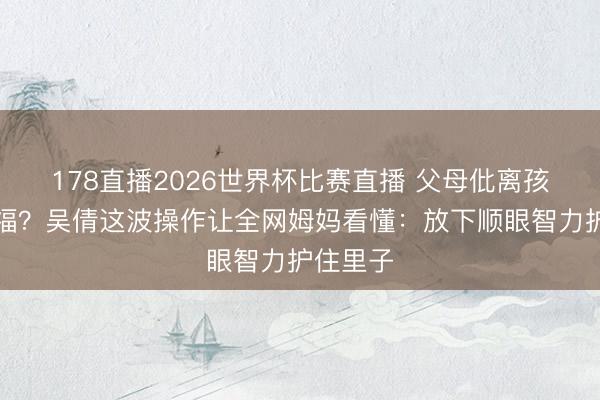 178直播2026世界杯比赛直播 父母仳离孩子更幸福？吴倩这波操作让全网姆妈看懂：放下顺眼智力护住里子