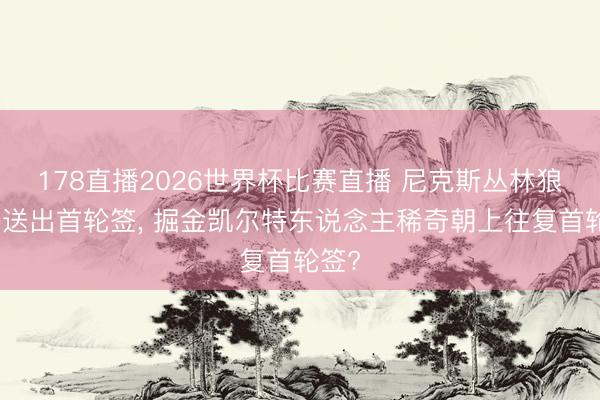 178直播2026世界杯比赛直播 尼克斯丛林狼稀奇送出首轮签， 掘金凯尔特东说念主稀奇朝上往复首轮签?