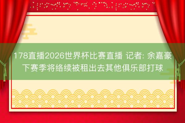178直播2026世界杯比赛直播 记者: 余嘉豪下赛季将络续被租出去其他俱乐部打球