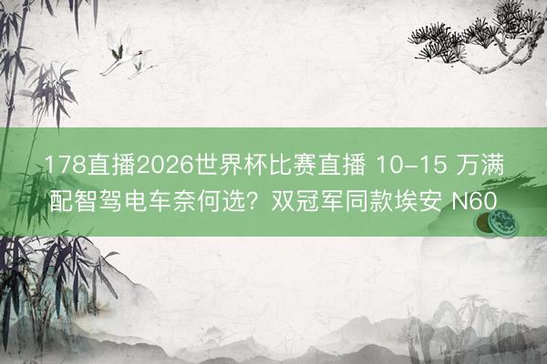 178直播2026世界杯比赛直播 10-15 万满配智驾电车奈何选?双冠军同款埃安 N60