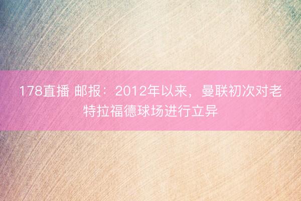 178直播 邮报:2012年以来,曼联初次对老特拉福德球场进行立异
