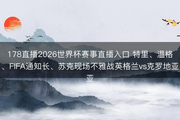 178直播2026世界杯赛事直播入口 特里、温格、FIFA通知长、苏克现场不雅战英格兰vs克罗地亚